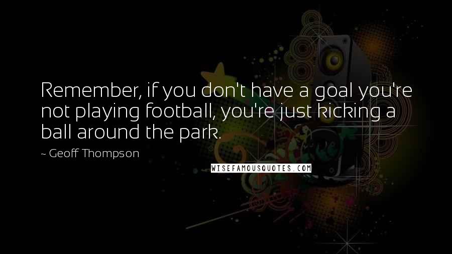 Geoff Thompson Quotes: Remember, if you don't have a goal you're not playing football, you're just kicking a ball around the park.