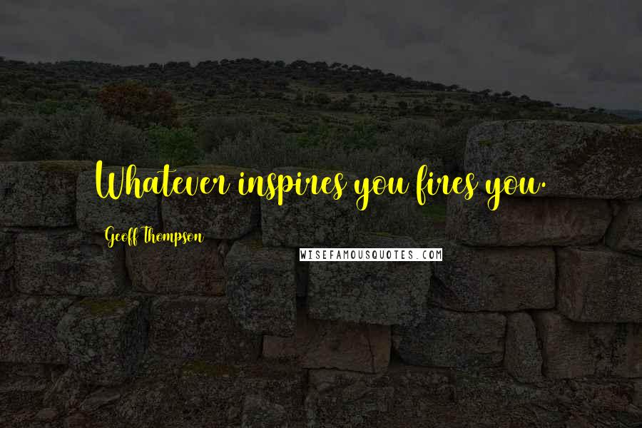 Geoff Thompson Quotes: Whatever inspires you fires you.