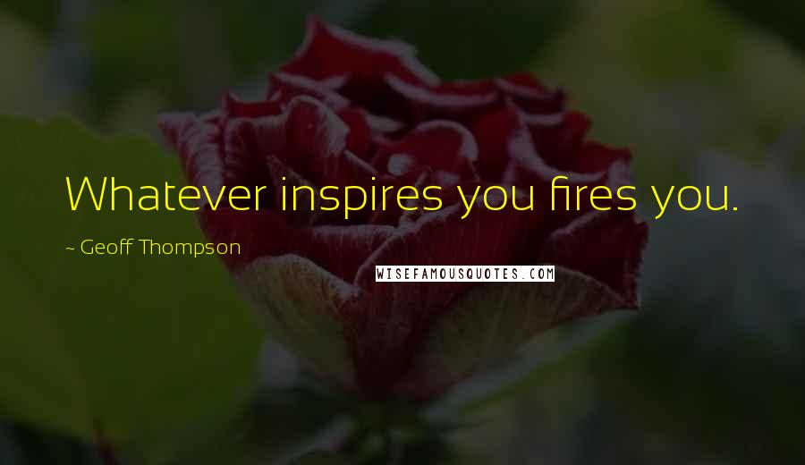 Geoff Thompson Quotes: Whatever inspires you fires you.