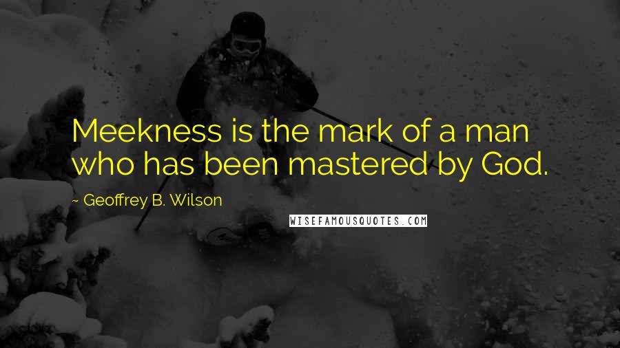 Geoffrey B. Wilson Quotes: Meekness is the mark of a man who has been mastered by God.