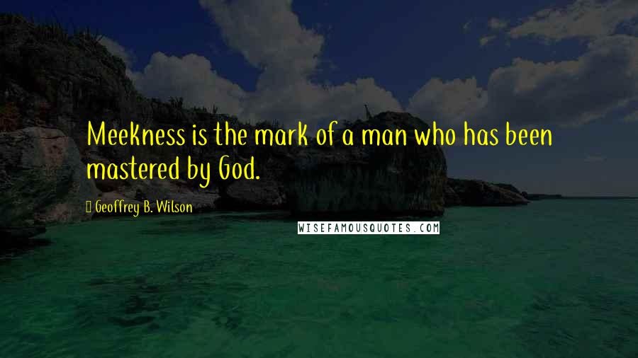 Geoffrey B. Wilson Quotes: Meekness is the mark of a man who has been mastered by God.