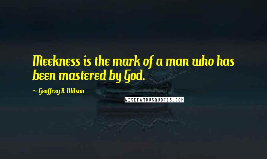 Geoffrey B. Wilson Quotes: Meekness is the mark of a man who has been mastered by God.