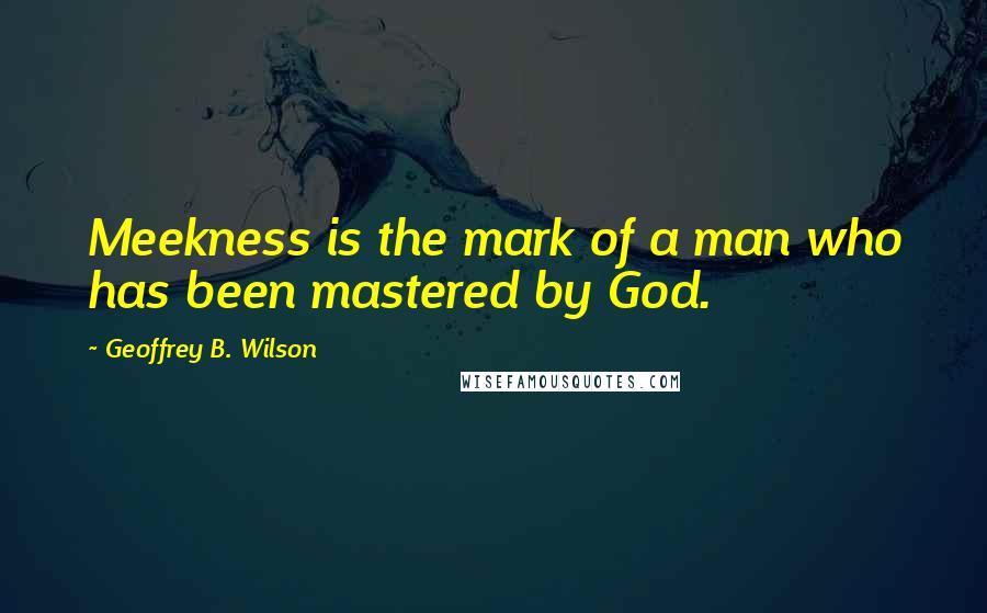 Geoffrey B. Wilson Quotes: Meekness is the mark of a man who has been mastered by God.