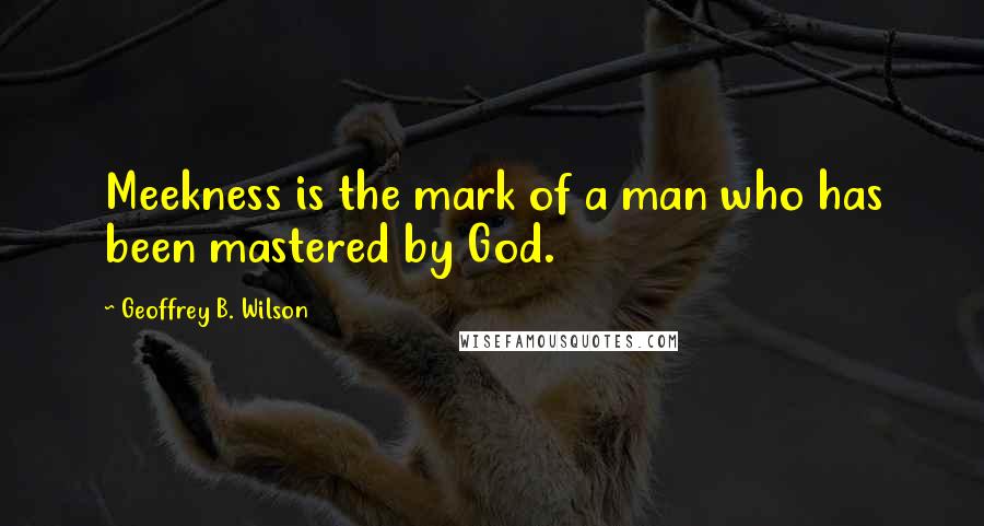 Geoffrey B. Wilson Quotes: Meekness is the mark of a man who has been mastered by God.