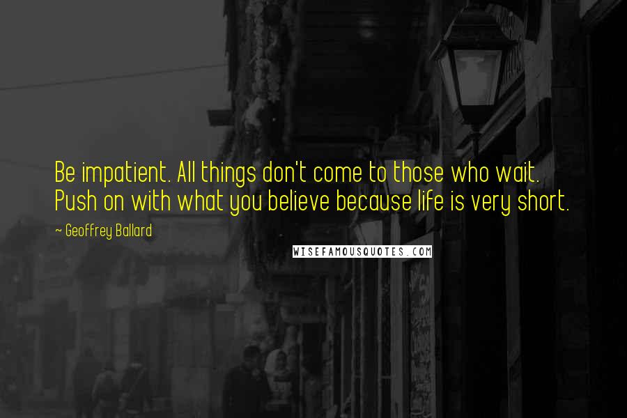 Geoffrey Ballard Quotes: Be impatient. All things don't come to those who wait. Push on with what you believe because life is very short.