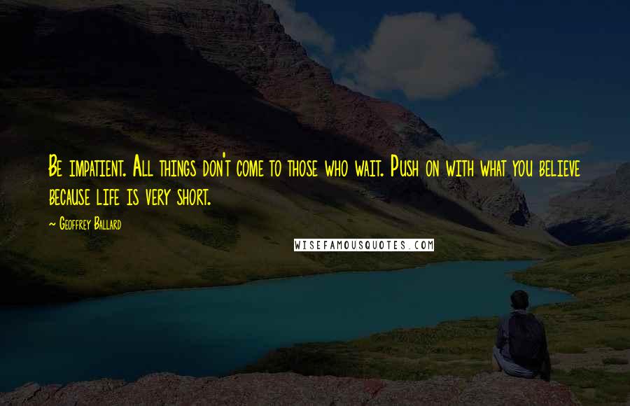 Geoffrey Ballard Quotes: Be impatient. All things don't come to those who wait. Push on with what you believe because life is very short.