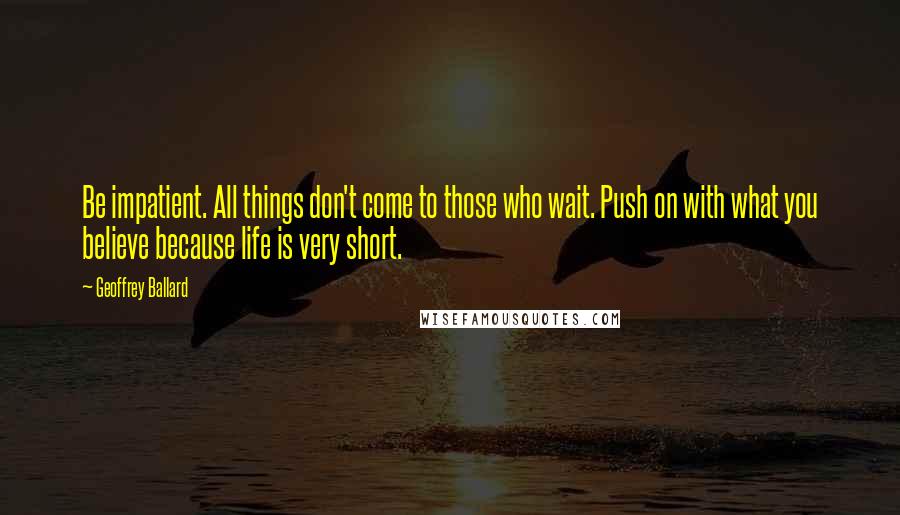 Geoffrey Ballard Quotes: Be impatient. All things don't come to those who wait. Push on with what you believe because life is very short.