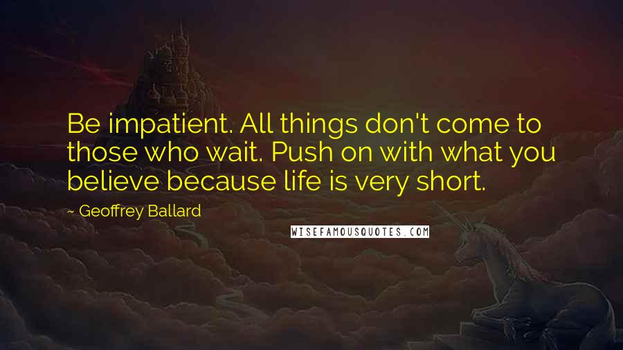 Geoffrey Ballard Quotes: Be impatient. All things don't come to those who wait. Push on with what you believe because life is very short.