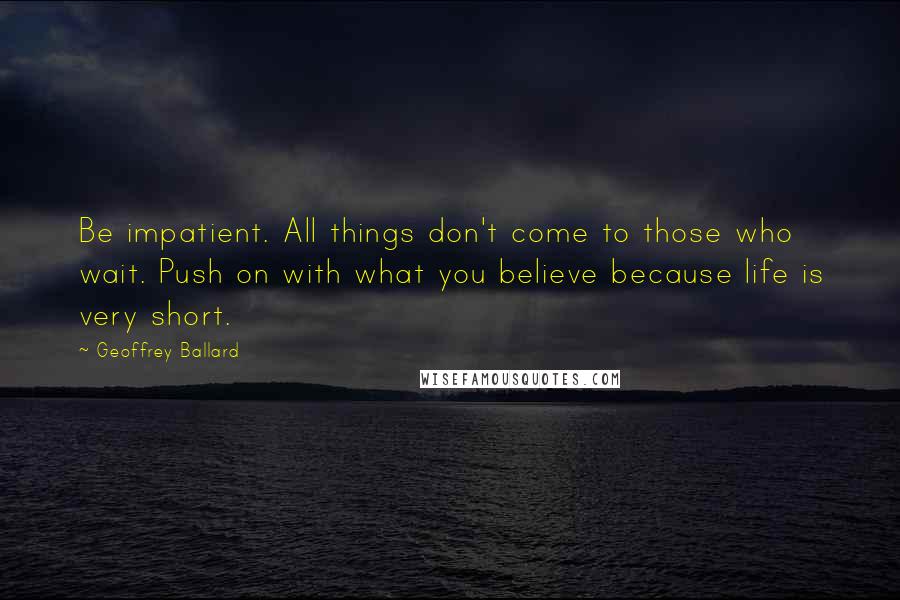 Geoffrey Ballard Quotes: Be impatient. All things don't come to those who wait. Push on with what you believe because life is very short.