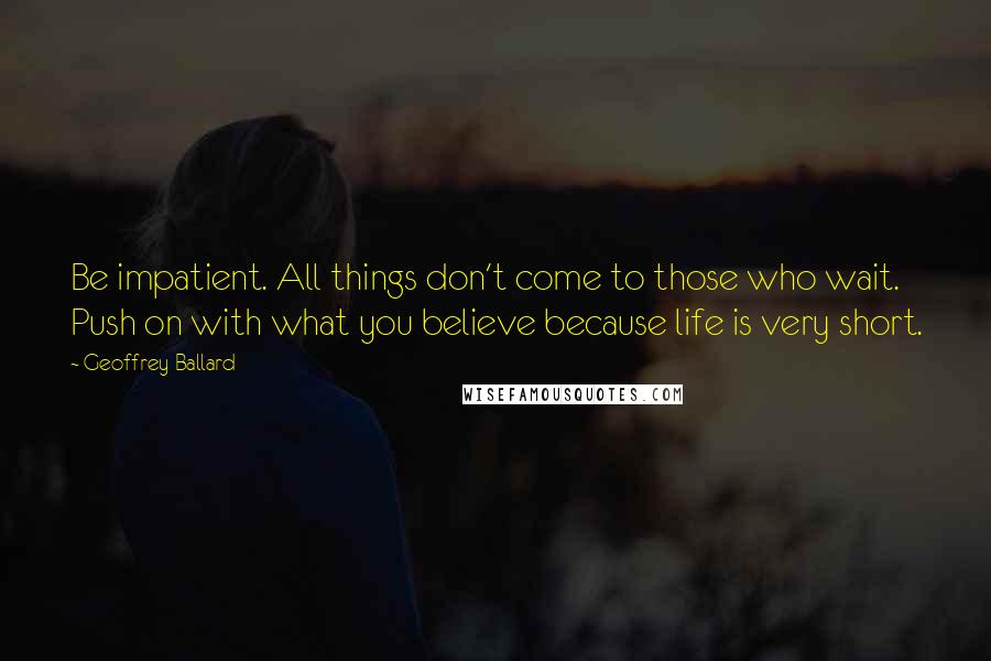 Geoffrey Ballard Quotes: Be impatient. All things don't come to those who wait. Push on with what you believe because life is very short.