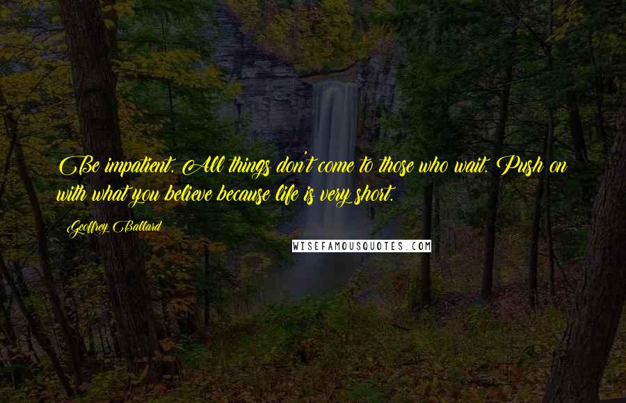 Geoffrey Ballard Quotes: Be impatient. All things don't come to those who wait. Push on with what you believe because life is very short.