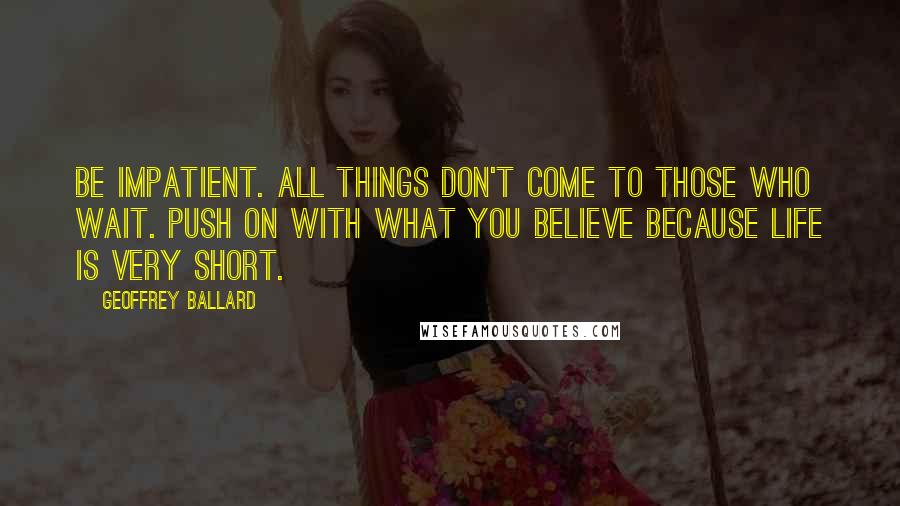 Geoffrey Ballard Quotes: Be impatient. All things don't come to those who wait. Push on with what you believe because life is very short.