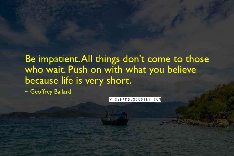 Geoffrey Ballard Quotes: Be impatient. All things don't come to those who wait. Push on with what you believe because life is very short.