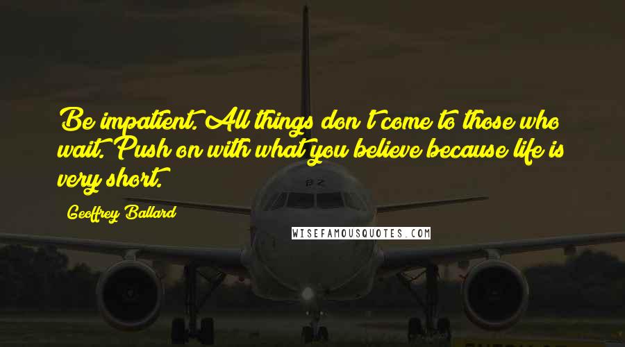 Geoffrey Ballard Quotes: Be impatient. All things don't come to those who wait. Push on with what you believe because life is very short.