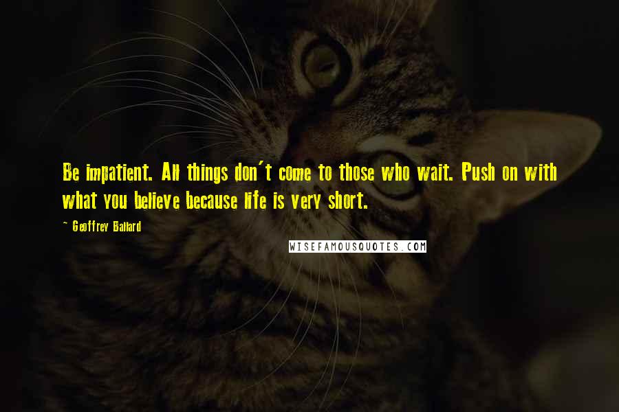 Geoffrey Ballard Quotes: Be impatient. All things don't come to those who wait. Push on with what you believe because life is very short.