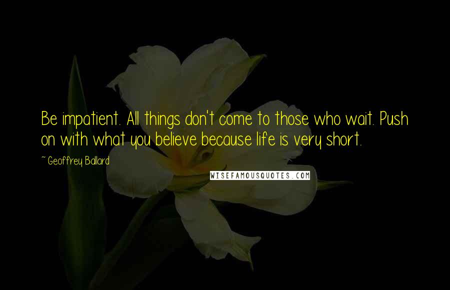 Geoffrey Ballard Quotes: Be impatient. All things don't come to those who wait. Push on with what you believe because life is very short.