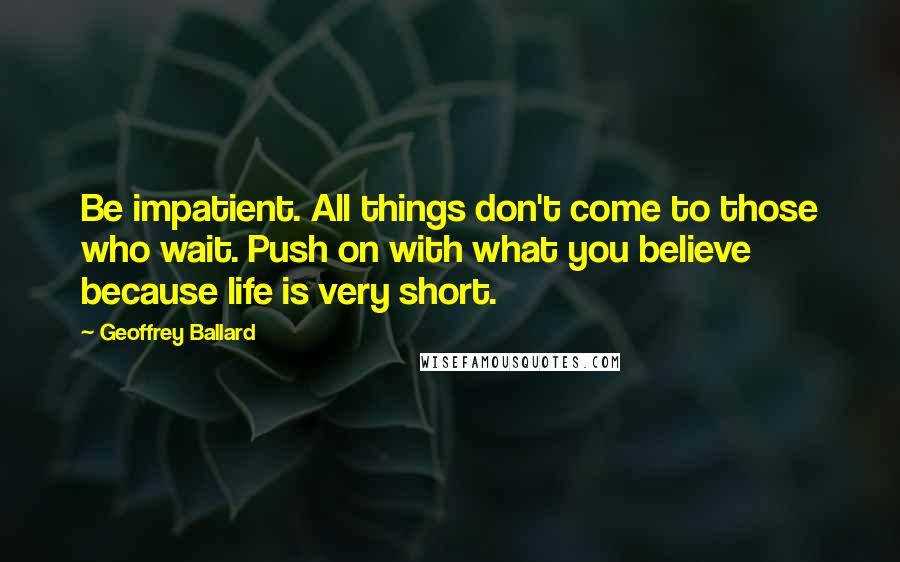 Geoffrey Ballard Quotes: Be impatient. All things don't come to those who wait. Push on with what you believe because life is very short.