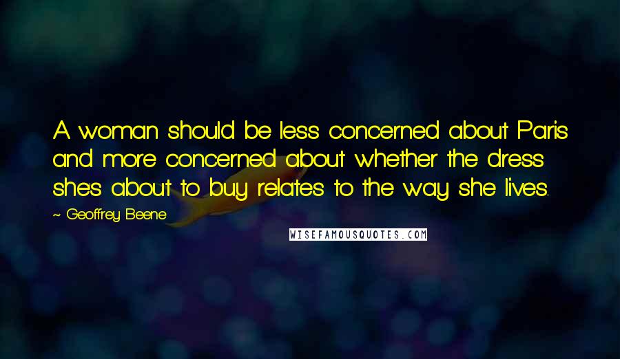 Geoffrey Beene Quotes: A woman should be less concerned about Paris and more concerned about whether the dress she's about to buy relates to the way she lives.