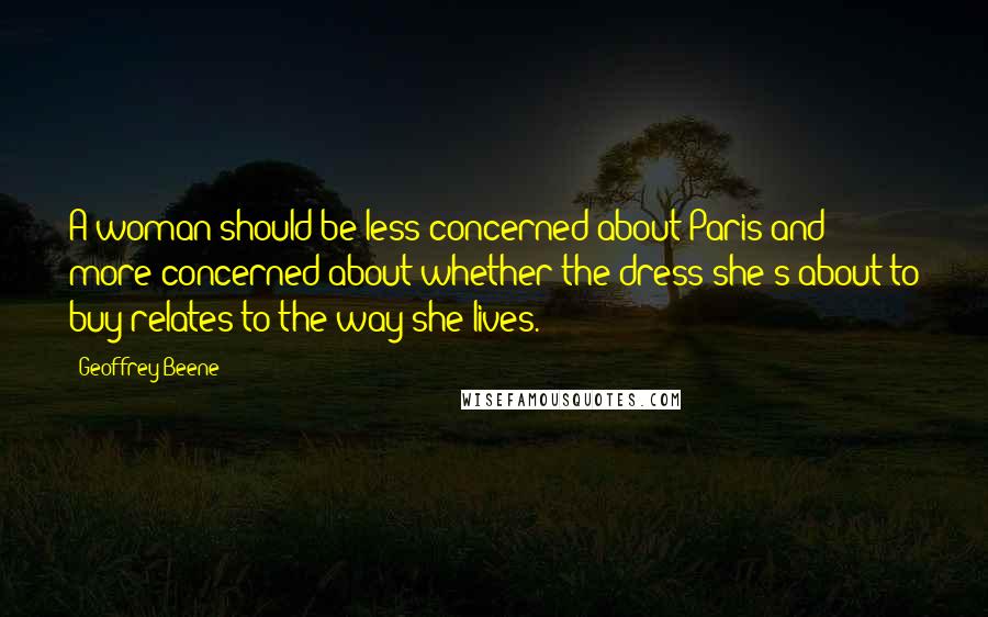 Geoffrey Beene Quotes: A woman should be less concerned about Paris and more concerned about whether the dress she's about to buy relates to the way she lives.
