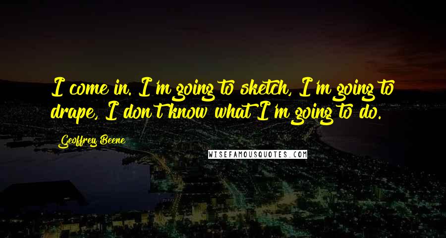 Geoffrey Beene Quotes: I come in. I'm going to sketch, I'm going to drape, I don't know what I'm going to do.