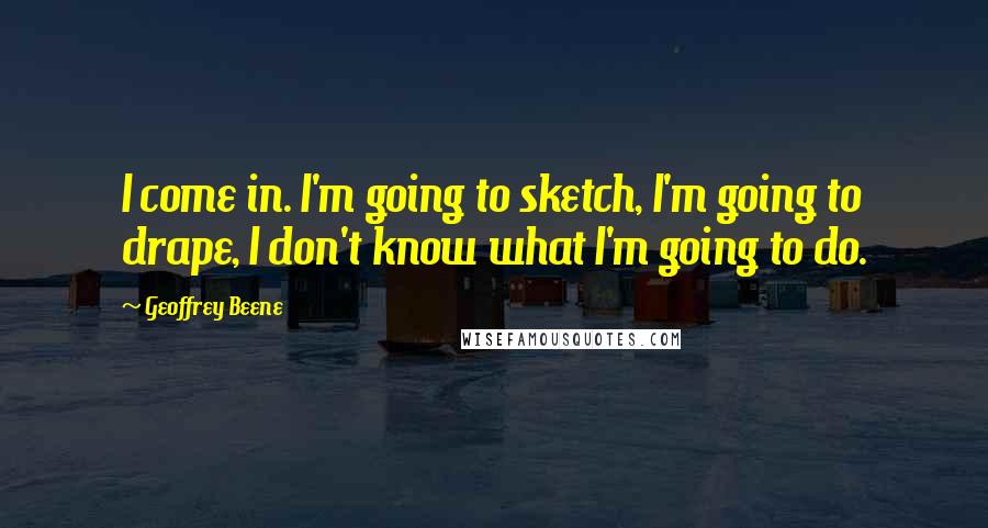 Geoffrey Beene Quotes: I come in. I'm going to sketch, I'm going to drape, I don't know what I'm going to do.