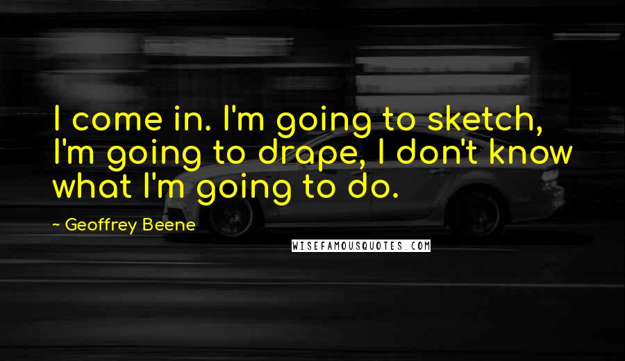 Geoffrey Beene Quotes: I come in. I'm going to sketch, I'm going to drape, I don't know what I'm going to do.