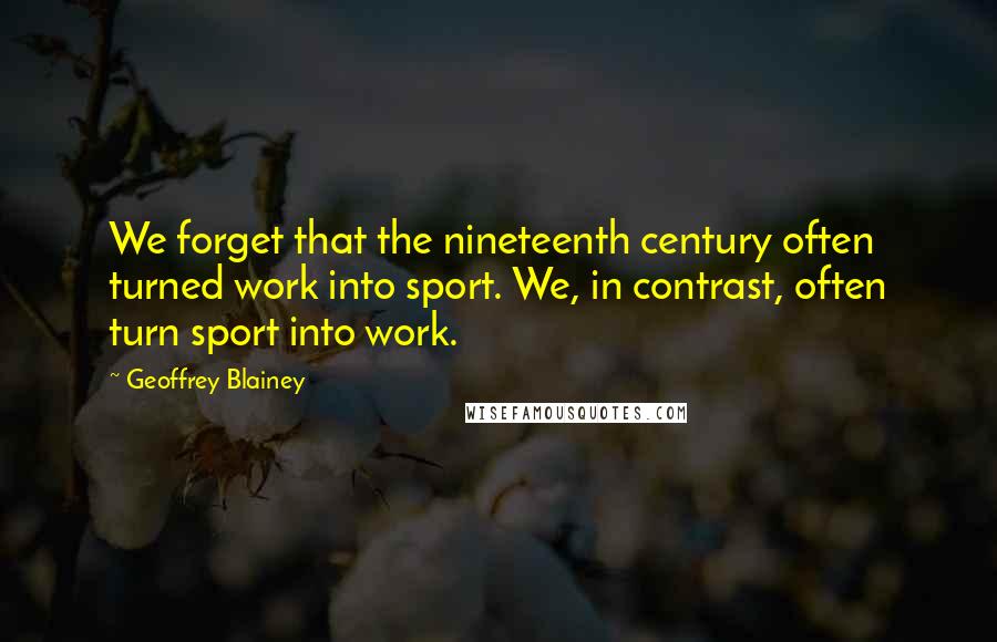 Geoffrey Blainey Quotes: We forget that the nineteenth century often turned work into sport. We, in contrast, often turn sport into work.