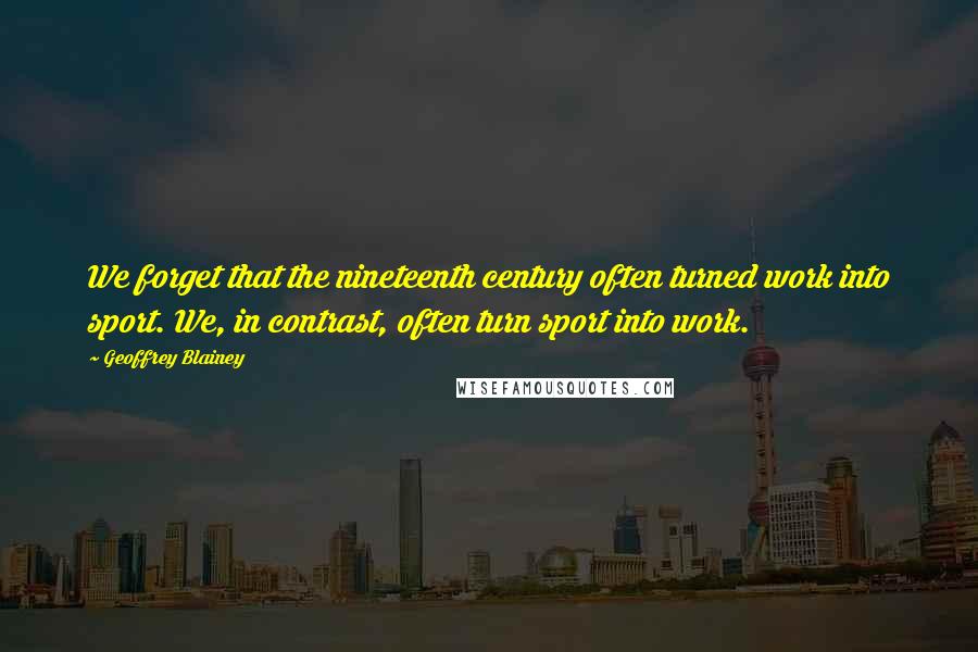 Geoffrey Blainey Quotes: We forget that the nineteenth century often turned work into sport. We, in contrast, often turn sport into work.