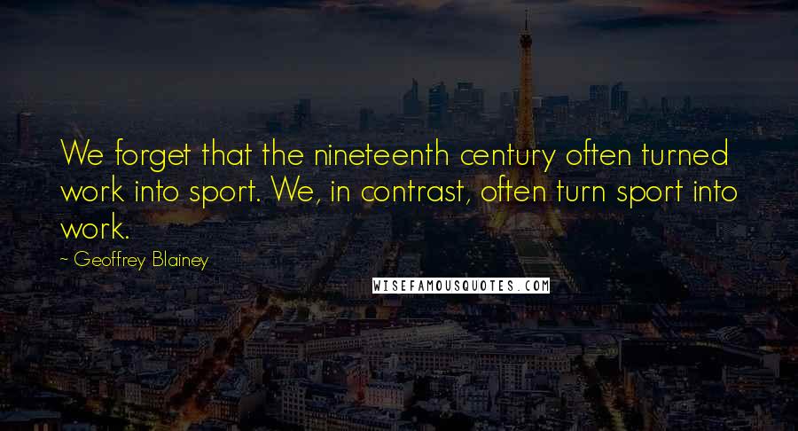 Geoffrey Blainey Quotes: We forget that the nineteenth century often turned work into sport. We, in contrast, often turn sport into work.