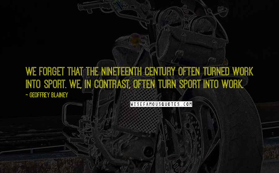 Geoffrey Blainey Quotes: We forget that the nineteenth century often turned work into sport. We, in contrast, often turn sport into work.