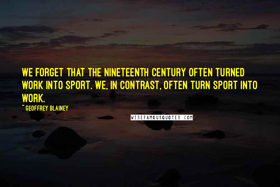 Geoffrey Blainey Quotes: We forget that the nineteenth century often turned work into sport. We, in contrast, often turn sport into work.