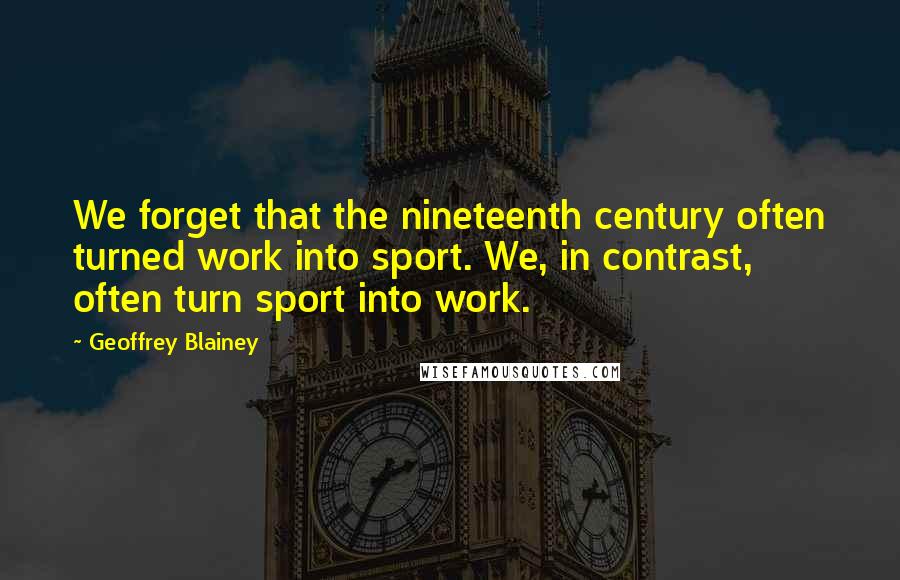 Geoffrey Blainey Quotes: We forget that the nineteenth century often turned work into sport. We, in contrast, often turn sport into work.