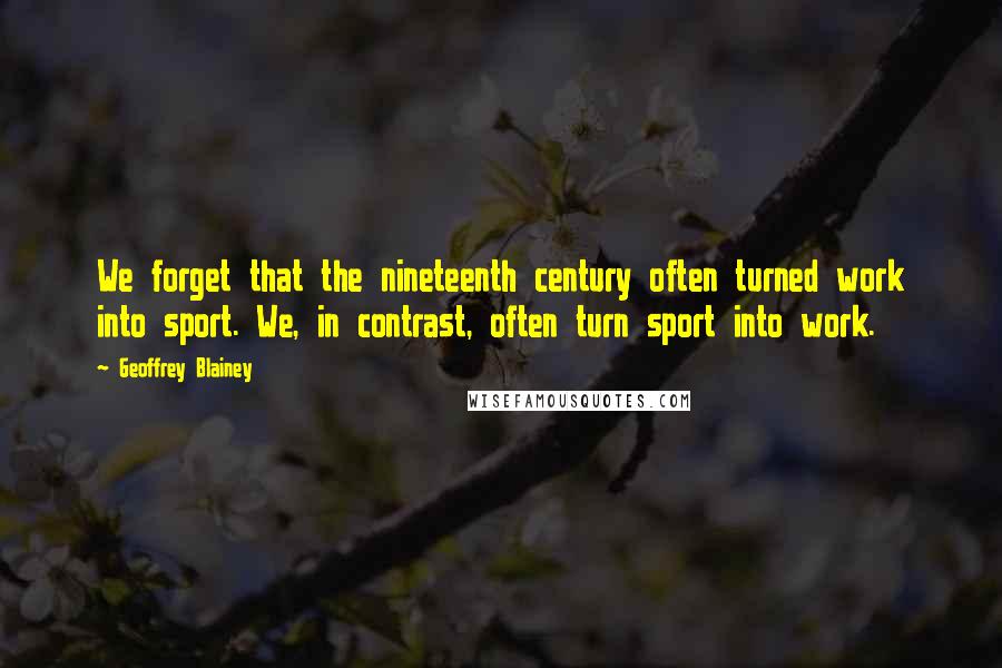 Geoffrey Blainey Quotes: We forget that the nineteenth century often turned work into sport. We, in contrast, often turn sport into work.
