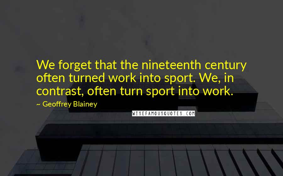 Geoffrey Blainey Quotes: We forget that the nineteenth century often turned work into sport. We, in contrast, often turn sport into work.