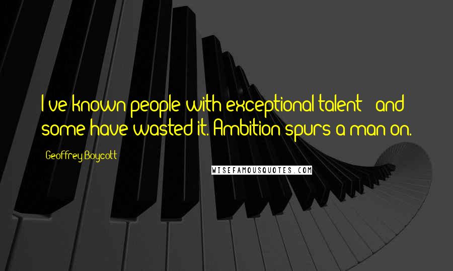 Geoffrey Boycott Quotes: I've known people with exceptional talent - and some have wasted it. Ambition spurs a man on.