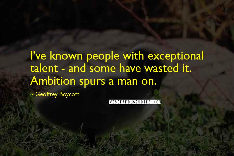 Geoffrey Boycott Quotes: I've known people with exceptional talent - and some have wasted it. Ambition spurs a man on.