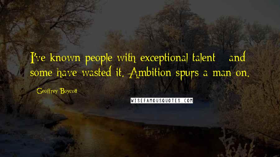 Geoffrey Boycott Quotes: I've known people with exceptional talent - and some have wasted it. Ambition spurs a man on.