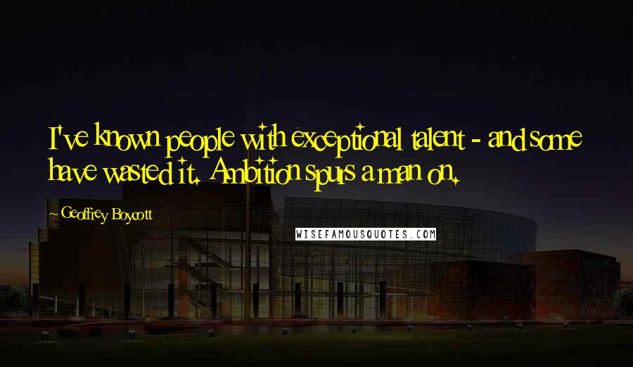 Geoffrey Boycott Quotes: I've known people with exceptional talent - and some have wasted it. Ambition spurs a man on.
