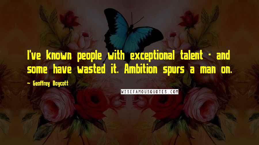 Geoffrey Boycott Quotes: I've known people with exceptional talent - and some have wasted it. Ambition spurs a man on.