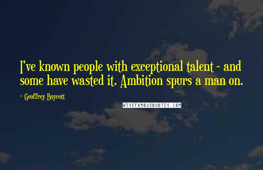 Geoffrey Boycott Quotes: I've known people with exceptional talent - and some have wasted it. Ambition spurs a man on.
