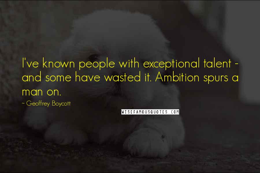 Geoffrey Boycott Quotes: I've known people with exceptional talent - and some have wasted it. Ambition spurs a man on.