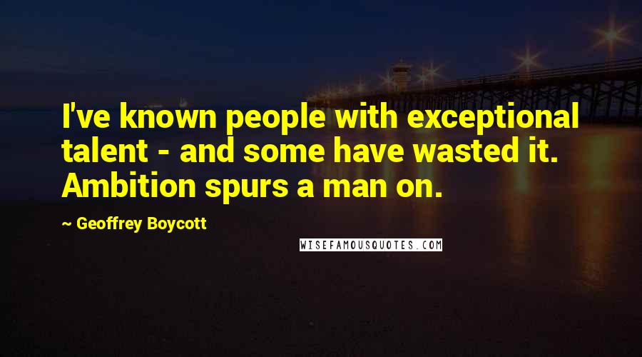 Geoffrey Boycott Quotes: I've known people with exceptional talent - and some have wasted it. Ambition spurs a man on.