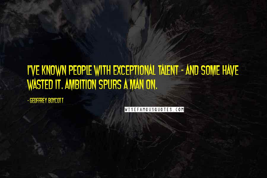 Geoffrey Boycott Quotes: I've known people with exceptional talent - and some have wasted it. Ambition spurs a man on.