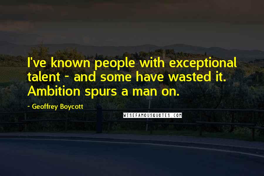 Geoffrey Boycott Quotes: I've known people with exceptional talent - and some have wasted it. Ambition spurs a man on.