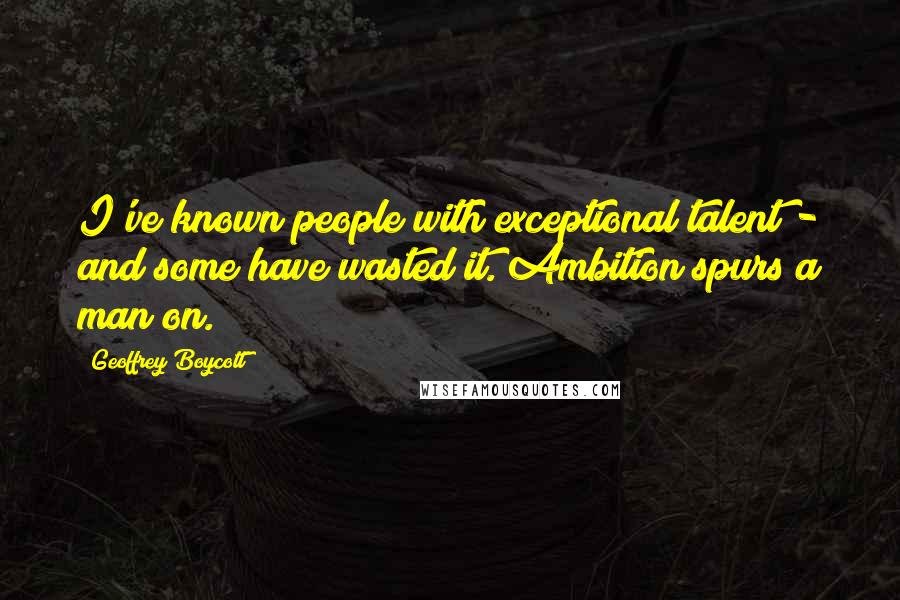Geoffrey Boycott Quotes: I've known people with exceptional talent - and some have wasted it. Ambition spurs a man on.