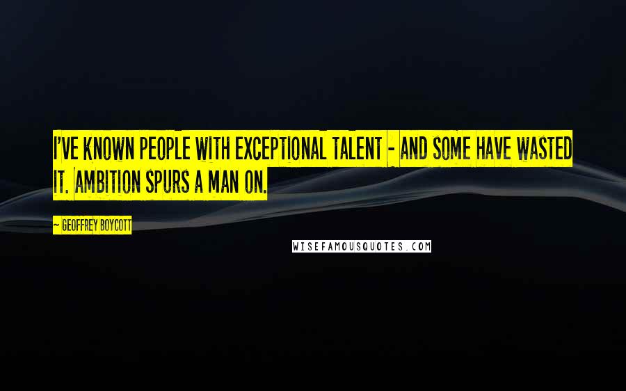 Geoffrey Boycott Quotes: I've known people with exceptional talent - and some have wasted it. Ambition spurs a man on.