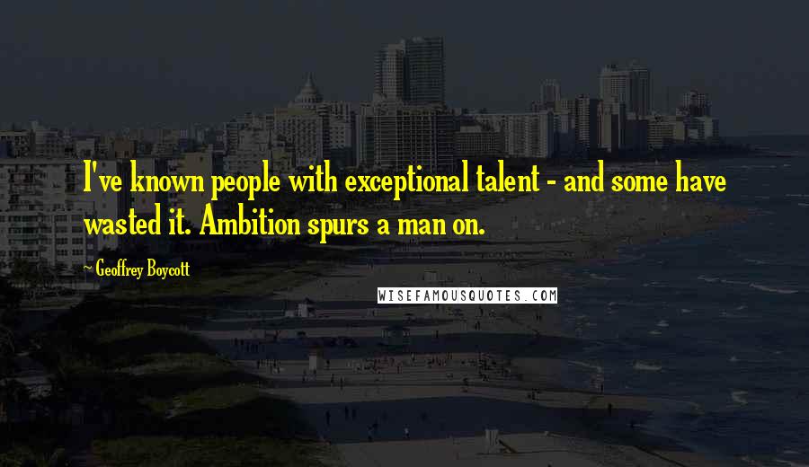 Geoffrey Boycott Quotes: I've known people with exceptional talent - and some have wasted it. Ambition spurs a man on.