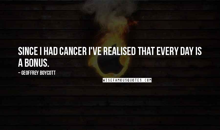 Geoffrey Boycott Quotes: Since I had cancer I've realised that every day is a bonus.