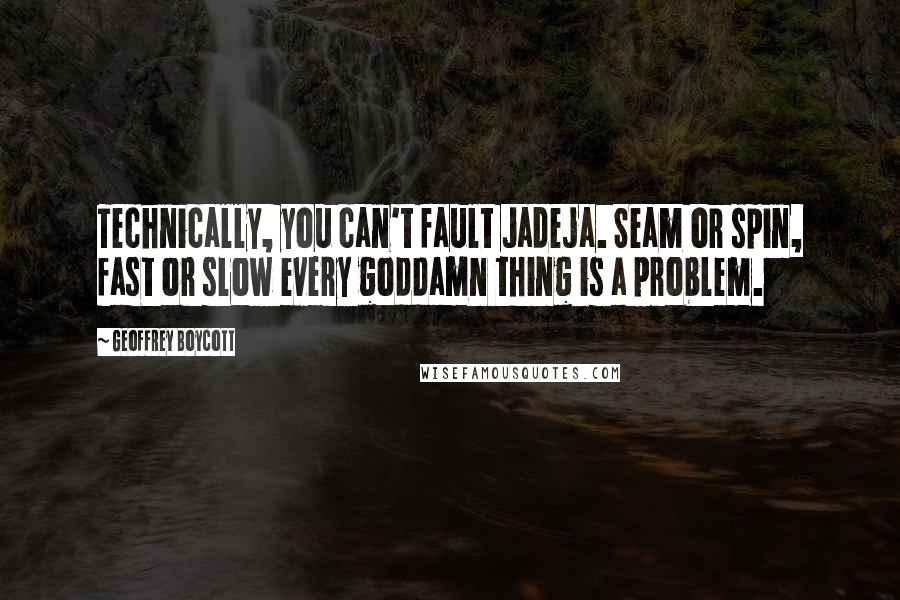 Geoffrey Boycott Quotes: Technically, you can't fault Jadeja. Seam or spin, fast or slow every goddamn thing is a problem.