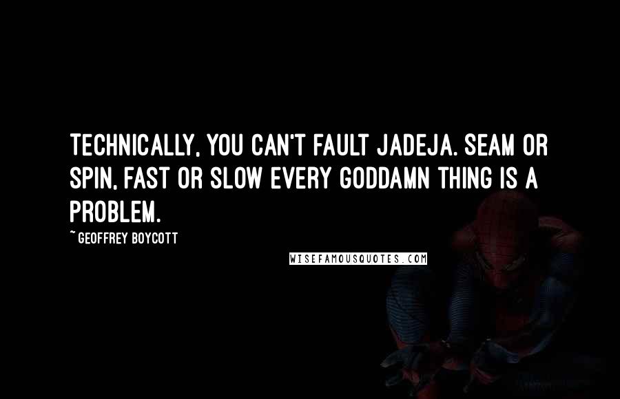 Geoffrey Boycott Quotes: Technically, you can't fault Jadeja. Seam or spin, fast or slow every goddamn thing is a problem.